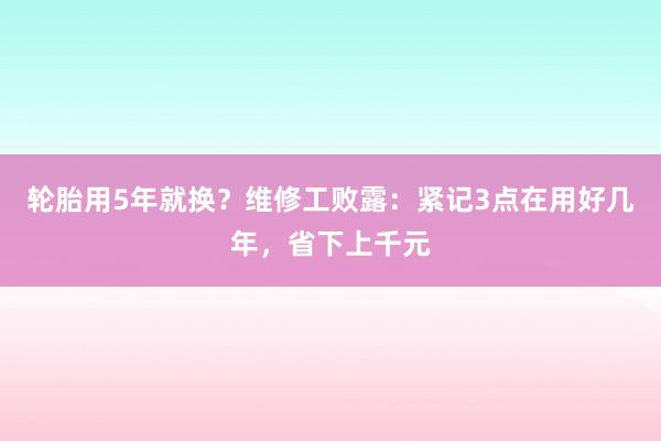 轮胎用5年就换?维修工败露:紧记3点在用好几年,省下上千元